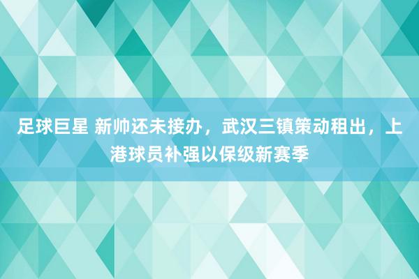 足球巨星 新帅还未接办，武汉三镇策动租出，上港球员补强以保级新赛季