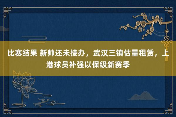 比赛结果 新帅还未接办，武汉三镇估量租赁，上港球员补强以保级新赛季