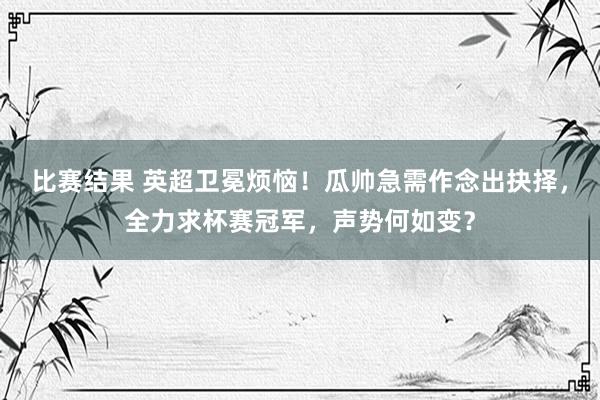 比赛结果 英超卫冕烦恼！瓜帅急需作念出抉择，全力求杯赛冠军，声势何如变？