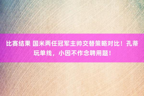 比赛结果 国米两任冠军主帅交替策略对比！孔蒂玩单线，小因不作念聘用题！